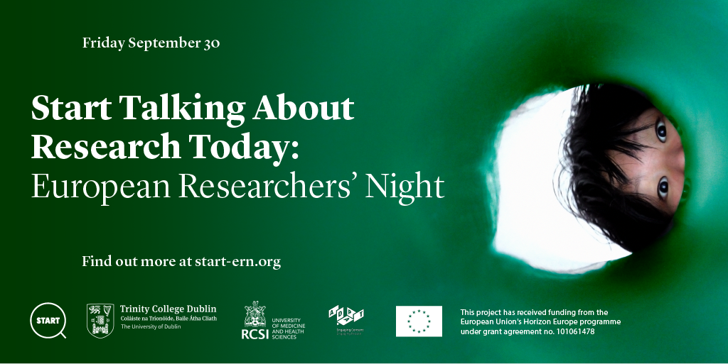 White text on a green background reads: Friday September 30 Start Talking About Research Today: European Researchers' Night" Find out more at https://www.start-ern.org/ On the right hand side is an image of a child with black hair peeping through a hole. At the bottom there are 5 logos for these organisations: START European Researchers' Night, Trinity College Dublin, RCSI (Royal College of Surgeons Ireland), ADAPT Centre, European Uniion Horizon Europe Programme