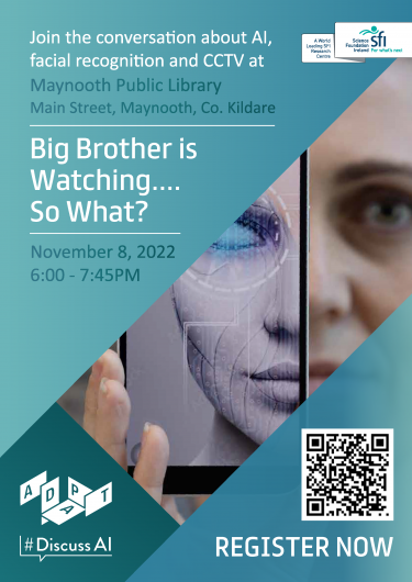 Poster for an event. White text on a green background reads: Join the conversation about Artificial Intelligence, facial recognition and CCTV at Maynooth Public Library, Main Street, Maynooth, Co. Kildare. Big Brother is Watching... So What? November 8, 2022, 6.00 - 7.45pm. In the middle, there is a photo of a woman holding a phone in front of her face. On the phone screen there is a digital version of her face. At the bottom there is the ADAPT Centre #DiscussAI logos and a QR code with the words Register Now underneath.  