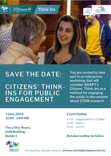 This is a Save the Date flyer. At the top, there is an ADAPT Centre #DiscussAI Think-Ins logo on the left and a Science Foundation Ireland logo on the right. In the top third of the flyer, there is an image of two women talking at a Think-In discussion event. One woman is facing the camera and the other has her back to the camera. In the background, there is a man in a yellow t-shirt. In a green box in the middle of the flyer, text reads: Citizens’ Think-Ins for Public Engagement. You are invited to take part in an interactive workshop that will consider ADAPT’s Citizens’ Think-Ins as a method for engaging the public in discussions about STEM research. Below the green box, there is a white section which contains the following event details: 1 June 2023, 11.00-1.00pm. The Liffey Room, CHQ Building, Dublin 1. 
Event Outline: 10.30 - Registration & Coffee, 11.00 - Event, 12.45 Lunch
At the bottom left, there is an ADAPT Engaging Content Engaging People logo and the text: For queries, please contact emma.clarke@adaptcentre.ie 
