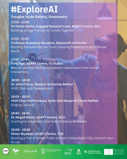 A poster with the title "#ExploreAI" and the location "Douglas Hyde Gallery, Downstairs". The background is a blurry image of a person painting while wearing a virtual reality headset. The main body of the poster is a schedule of pop-up talks with speakers, affiliations, times, and topics. The schedule includes:

    17:00 - 17:05: Dr Emma Clarke, ADAPT Centre, DCU, on "Building an Age-Friendly AI Future, Together"

    17:20 - 17:25: Professor Rosemary Monahan, Maynooth University, on "Building Software We Can Trust: Ensuring Reliability in an AI-Driven World"

    17:40 - 17:45: Tung Ngo, ADAPT Centre, TU Dublin, on "How AI can help medical interpreter robots learn from human interactions"

    18:00 - 18:05: Dr John D'Arcy, Queen's University Belfast, on "HIVE Choir and Generative AI"

    18:05 - 18:30: HIVE Choir Performance, Sonic Arts Research Centre Belfast, on "Singing Caiorcal"

    18:40 - 18:45: Dr Abigail Walsh, ADAPT Centre, DCU, on "Hunting for Hazelnuts: How to Build Better AI Models"

    19:00 - 19:05: Khizer Biyabani, ADAPT Centre, TCD, on "Building a Gen AI-Ready Public Service: Inside Dublin City Council's Gen AI Lab"

The bottom of the poster displays logos for the European Union, ADAPT, #DiscussAI, Trinity College Dublin, DCU, RCSI, and Research Ireland.